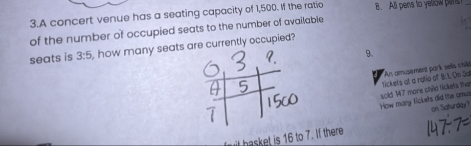 A concert venue has a seating capacity of 1,500. If the ratio 8. All pens to yellow pens?_ 
of the number of occupied seats to the number of available 
seats is 3:5 , how many seats are currently occupied? 
9. 
An amusement park sells child 
tickets at a ratio of 6: 1. On Sa 
sold 147 more child tickets tha 
How many tickets did the amus 
on Saturday? 
fuit basket is 16 to 7. If there