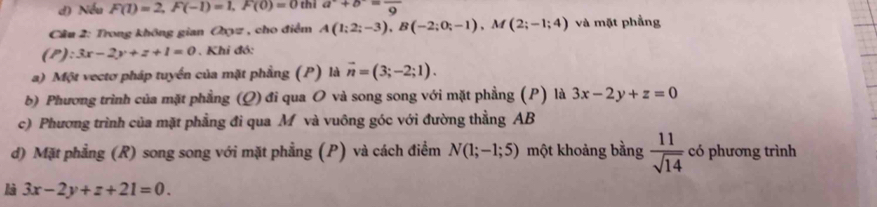 d) Nếu F(1)=2, F(-1)=1, F(0)=0 thì a^-+b^-=frac 9
Câu 2: Trong không gian Oxyz , cho điểm A(1;2;-3), B(-2;0;-1), M(2;-1;4) và mặt phẳng
(P):3x-2y+z+1=0 Khi đó:
a) Một vectơ pháp tuyển của mặt phầng (P) là vector n=(3;-2;1). 
b) Phương trình của mặt phẳng (Q) đi qua O và song song với mặt phẳng (P) là 3x-2y+z=0
c) Phương trình của mặt phẳng đi qua M và vuông góc với đường thằng AB
d) Mặt phẳng (R) song song với mặt phẳng (P) và cách điểm N(1;-1;5) một khoảng bằng  11/sqrt(14)  có phương trình
là 3x-2y+z+21=0.