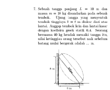 Sebuah tangga panjang L=10m dan 
massa m=10kg disandarkan pada sebuah 
tembok. Ujung tangga yang menyentu 
tembok tingginya h=8m diukur dari atas 
lantai. Anggap tembok licin dan lantai kasar 
dengan koefisien gesek statik 0,4. Seorang 
bermassa 40 kg headak menaiki tangga itu, 
nilai ketinggian orang tesebut nak sebelum 
batang mulai bergerak adalah ... m.
6 m