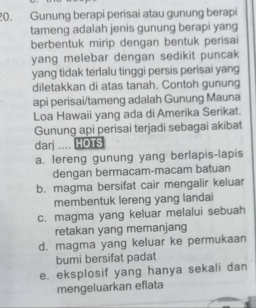 Gunung berapi perisai atau gunung berapi
tameng adalah jenis gunung berapi yang
berbentuk mirip dengan bentuk perisai
yang melebar dengan sedikit puncak
yang tidak terlalu tinggi persis perisai yang
diletakkan di atas tanah. Contoh gunung
api perisai/tameng adalah Gunung Mauna
Loa Hawaii yang ada di Amerika Serikat.
Gunung api perisai terjadi sebagai akibat
darj .... HOTS
a. lereng gunung yang berlapis-lapis
dengan bermacam-macam batuan
b. magma bersifat cair mengalir keluar
membentuk lereng yang landai
c. magma yang keluar melalui sebuah
retakan yang memanjang
d. magma yang keluar ke permukaan
bumi bersifat padat
e. eksplosif yang hanya sekali dan
mengeluarkan eflata