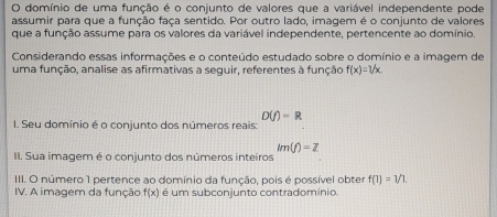 domínio de uma função é o conjunto de valores que a variável independente pode 
assumir para que a função faça sentido. Por outro lado, imagem é o conjunto de valores 
que a função assume para os valores da variável independente, pertencente ao domínio. 
Considerando essas informações e o conteúdo estudado sobre o domínio e a imagem de 
uma função, analise as afirmativas a seguir, referentes à função f(x)=1/x.
D(f)=R
I. Seu domínio é o conjunto dos números reais:
lm(f)=Z
II. Sua imagem é o conjunto dos números inteiros 
III. O número 1 pertence ao domínio da função, pois é possível obter f(1)=1/1. 
IV. A imagem da função f(x) é um subconjunto contradomínio.