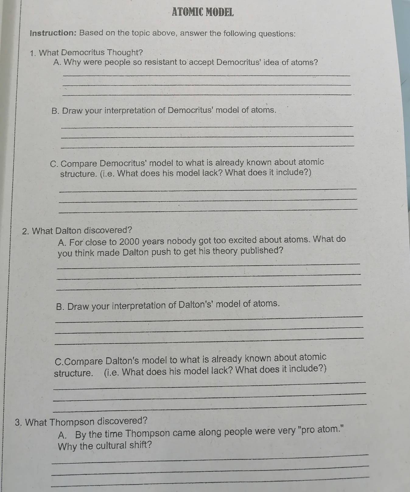 ATOMIC MODEL 
Instruction: Based on the topic above, answer the following questions: 
1. What Democritus Thought? 
A. Why were people so resistant to accept Democritus' idea of atoms? 
_ 
_ 
_ 
B. Draw your interpretation of Democritus' model of atoms. 
_ 
_ 
_ 
C. Compare Democritus' model to what is already known about atomic 
structure. (i.e. What does his model lack? What does it include?) 
_ 
_ 
_ 
2. What Dalton discovered? 
A. For close to 2000 years nobody got too excited about atoms. What do 
_ 
you think made Dalton push to get his theory published? 
_ 
_ 
B. Draw your interpretation of Dalton's' model of atoms. 
_ 
_ 
_ 
C.Compare Dalton's model to what is already known about atomic 
_ 
structure. (i.e. What does his model lack? What does it include?) 
_ 
_ 
3. What Thompson discovered? 
A. By the time Thompson came along people were very "pro atom." 
_ 
Why the cultural shift? 
_ 
_