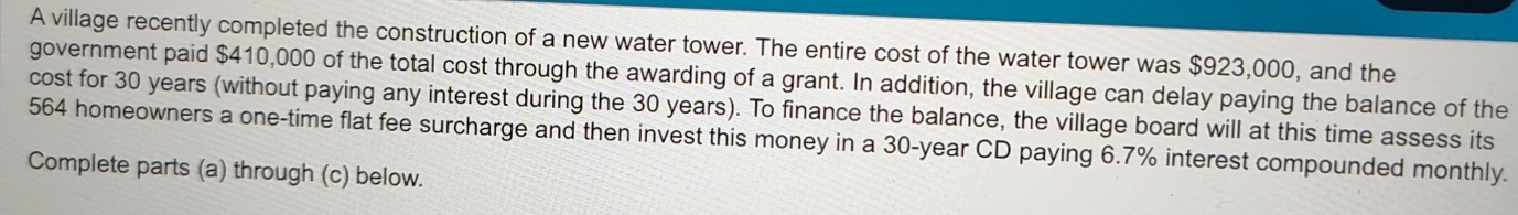 A village recently completed the construction of a new water tower. The entire cost of the water tower was $923,000, and the 
government paid $410,000 of the total cost through the awarding of a grant. In addition, the village can delay paying the balance of the 
cost for 30 years (without paying any interest during the 30 years). To finance the balance, the village board will at this time assess its
564 homeowners a one-time flat fee surcharge and then invest this money in a 30-year CD paying 6.7% interest compounded monthly. 
Complete parts (a) through (c) below.