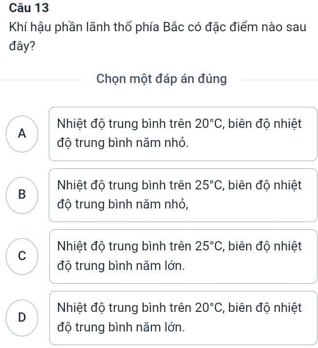 Khí hậu phần lãnh thổ phía Bắc có đặc điểm nào sau
đây?
Chọn một đáp án đúng
Nhiệt độ trung bình trên 20°C , biên độ nhiệt
A
độ trung bình năm nhỏ.
B Nhiệt độ trung bình trên 25°C , biên độ nhiệt
độ trung bình năm nhỏ,
Nhiệt độ trung bình trên 25°C , biên độ nhiệt
C
độ trung bình năm lớn.
D Nhiệt độ trung bình trên 20°C , biên độ nhiệt
độ trung bình năm lớn.