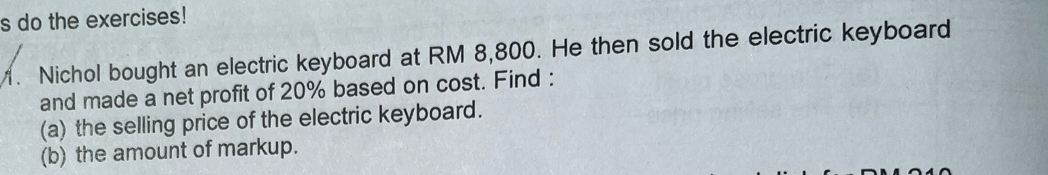 do the exercises! 
. Nichol bought an electric keyboard at RM 8,800. He then sold the electric keyboard 
and made a net profit of 20% based on cost. Find : 
(a) the selling price of the electric keyboard. 
(b) the amount of markup.