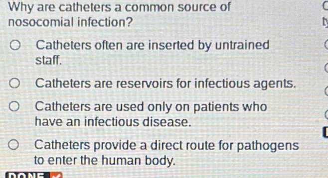 Why are catheters a common source of C
nosocomial infection?
Catheters often are inserted by untrained
staff.
Catheters are reservoirs for infectious agents.
Catheters are used only on patients who
have an infectious disease.
Catheters provide a direct route for pathogens
to enter the human body.