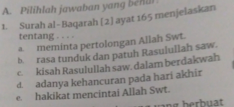 Pilihlah jawaban yang behul
1. Surah al-Baqarah [2] ayat 165 menjelaskan
tentang . . . .
a. meminta pertolongan Allah Swt.
b. rasa tunduk dan patuh Rasulullah saw.
c. kisah Rasulullah saw. dalam berdakwah
d. adanya kehancuran pada hari akhir
e. hakikat mencintai Allah Swt.
ng herbuat