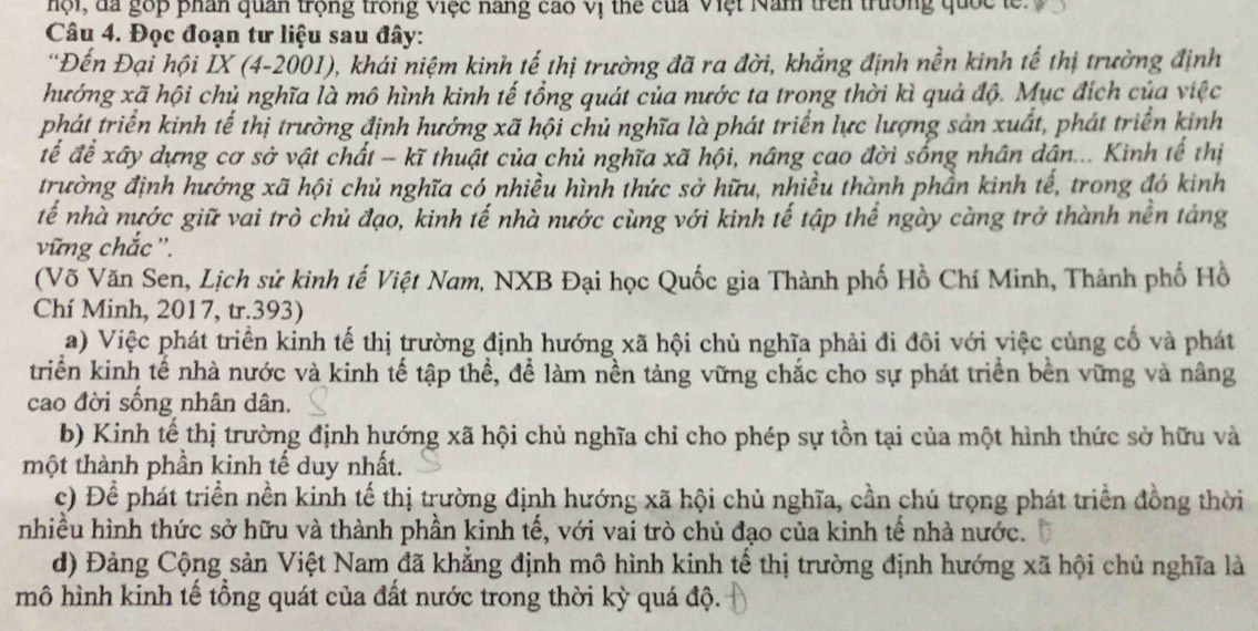 hội, đa góp phân quan trọng trong việc nang cao vị thể của Việt Năm trên trường quốc  l 
Câu 4. Đọc đoạn tư liệu sau đây:
'Đến Đại hội İX (4-2001), khái niệm kinh tế thị trường đã ra đời, khẳng định nền kinh tế thị trường định
hướng xã hội chủ nghĩa là mô hình kinh tế tổng quát của nước ta trong thời kì quả độ. Mục đích của việc
phát triển kinh tế thị trường định hướng xã hội chủ nghĩa là phát triển lực lượng sản xuất, phát triển kinh
đế để xây dựng cơ sở vật chất - kĩ thuật của chủ nghĩa xã hội, nâng cao đời sống nhân dân... Kinh tế thị
trường định hướng xã hội chủ nghĩa có nhiều hình thức sở hữu, nhiều thành phần kinh tế, trong đó kinh
tế nhà nước giữ vai trò chủ đạo, kinh tế nhà nước cùng với kinh tế tập thể ngày càng trở thành nền tảng
vững chắc ''.
(Võ Văn Sen, Lịch sử kinh tế Việt Nam, NXB Đại học Quốc gia Thành phố Hồ Chí Minh, Thành phố Hồ
Chí Minh, 2017, tr.393)
a) Việc phát triển kinh tế thị trường định hướng xã hội chủ nghĩa phải đi đôi với việc củng cố và phát
triển kinh tế nhà nước và kinh tế tập thể, để làm nền tảng vững chắc cho sự phát triển bên vững và nâng
cao đời sống nhân dân.
b) Kinh tế thị trường định hướng xã hội chủ nghĩa chỉ cho phép sự tồn tại của một hình thức sở hữu và
một thành phần kinh tế duy nhất.
c) Để phát triển nền kinh tế thị trường định hướng xã hội chủ nghĩa, cần chú trọng phát triển đồng thời
nhiều hình thức sở hữu và thành phần kinh tế, với vai trò chủ đạo của kinh tế nhà nước.
d) Đảng Cộng sản Việt Nam đã khẳng định mô hình kinh tế thị trường định hướng xã hội chủ nghĩa là
mô hình kinh tế tổng quát của đất nước trong thời kỳ quá độ.