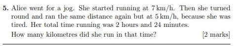 Alice went for a jog. She started running at 7km/h. Then she turned 
round and ran the same distance again but at 5km/h, because she was 
tired. Her total time running was 2 hours and 24 minutes. 
How many kilometres did she run in that time? [2 marks]