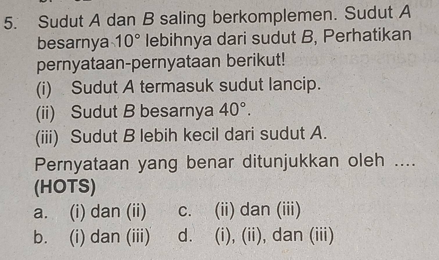 Sudut A dan B saling berkomplemen. Sudut A
besarnya 10° lebihnya dari sudut B, Perhatikan
pernyataan-pernyataan berikut!
(i) Sudut A termasuk sudut lancip.
(ii) Sudut B besarnya 40°. 
(iii) Sudut B lebih kecil dari sudut A.
Pernyataan yang benar ditunjukkan oleh ....
(HOTS)
a. (i) dan (ii) c. (ii) dan (iii)
b. (i) dan (iii) d. (i), (ii), dan (iii)