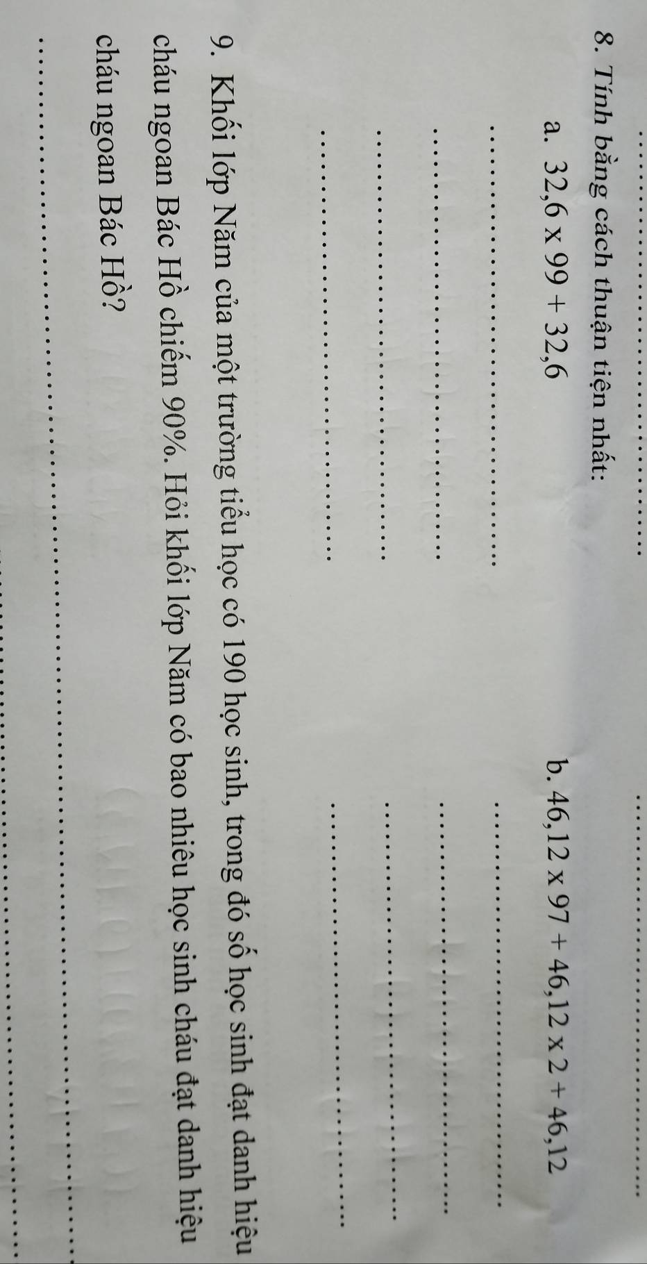 Tính bằng cách thuận tiện nhất: 
a. 32, 6* 99+32,6 b. 46, 12* 97+46, 12* 2+46,12
_ 
_ 
_ 
_ 
_ 
_ 
_ 
_ 
9. Khối lớp Năm của một trường tiểu học có 190 học sinh, trong đó số học sinh đạt danh hiệu 
cháu ngoan Bác Hồ chiếm 90%. Hỏi khối lớp Năm có bao nhiêu học sinh cháu đạt danh hiệu 
cháu ngoan Bác Hồ? 
_ 
_ 
_