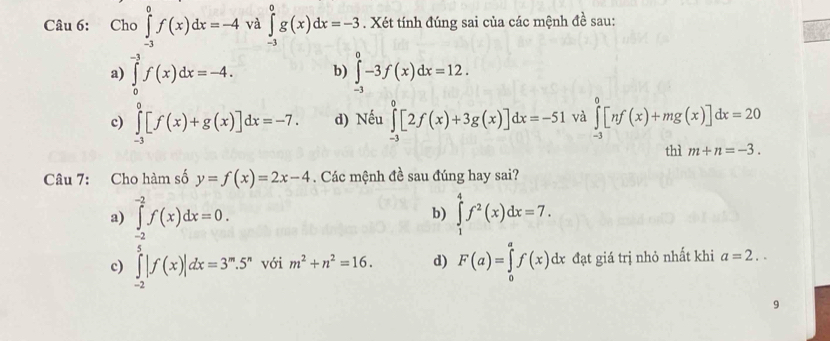 Cho ∈tlimits _(-3)^0f(x)dx=-4 và ∈tlimits _(-3)^0g(x)dx=-3. Xét tính đúng sai của các mệnh đề sau:
a) ∈tlimits _0^((-3)f(x)dx=-4. b) ∈tlimits _(-3)^0-3f(x)dx=12.
c) ∈tlimits _(-3)^0[f(x)+g(x)]dx=-7. d) Nếu ∈tlimits _(-3)^0[2f(x)+3g(x)]dx=-51 và ∈tlimits _(-3)^0[nf(x)+mg(x)]dx=20
thì m+n=-3. 
Câu 7: Cho hàm số y=f(x)=2x-4. Các mệnh đề sau đúng hay sai?
a) ∈tlimits _(-2)^(-2)f(x)dx=0. ∈tlimits _1^4f^2)(x)dx=7. 
b)
c) ∈tlimits _(-2)^5|f(x)|dx=3^m.5^n với m^2+n^2=16. d) F(a)=∈tlimits _0^af(x)dx đạt giá trị nhỏ nhất khi a=2.. 
9