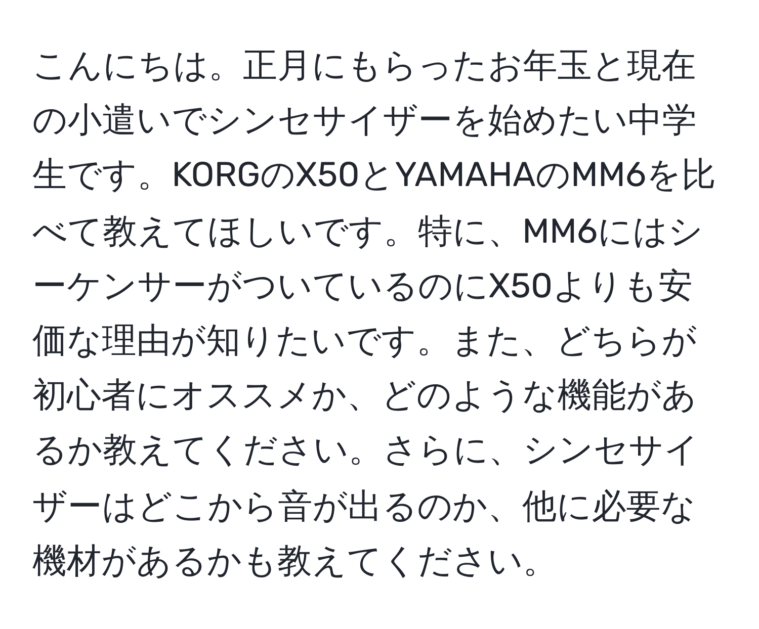 こんにちは。正月にもらったお年玉と現在の小遣いでシンセサイザーを始めたい中学生です。KORGのX50とYAMAHAのMM6を比べて教えてほしいです。特に、MM6にはシーケンサーがついているのにX50よりも安価な理由が知りたいです。また、どちらが初心者にオススメか、どのような機能があるか教えてください。さらに、シンセサイザーはどこから音が出るのか、他に必要な機材があるかも教えてください。