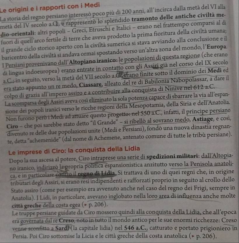 Le origini e i rapporti con i Medi
La storia del regno persiano interessò poco più di 200 anni, all’incirca dalla metà del VI alla
metá del IV secolo a.C., e rappresentó lo splendido tramonto delle antiche civiltà me
dio-orientali: altri popoli - Greci, Etruschi e Italici - erano nel frattempo comparsi al di
fuori di quell'arco fertile di terre che aveva prodotto la prima fioritura della civiltà umana;
il grande ciclo storico aperto con la civiltà sumerica si stava avviando alla conclusione e il
baricentro della civiltà si andava ormai spostando verso un’altra zona del mondo, l’Europa.
l Persiani provenivano dall’Altopiano iranico: le popolazioni di questa regione (che erano
di língua indoeuropea) erano entrate in contatto con gli Assiri già nel corso del IX secolo
a.C.; in seguito, verso la metà del VII secolo a.Cr erano finite sotto il dominio dei Medi ed
era stato appunto un re medo, Ciassare, alleato del re di Babilonia Nabopolassar, a dare il
colpo di grazia all’impero assiro e a contribuire alla conquista di Ninive nel 612 a.C.
La scomparsa degli Assiri aveva così eliminato la sola potenza capace di sbarrare la via all’espan-
sione dei popoli iranici verso le ricche regioni della Mesopotamia, della Siria e dell’Anatolia.
Non furono però i Medi ad attuare questo progetto: nel SS0 a.C., infatti, il principe persiano
Ciro - che poi sarebbe stato detto “il Grande” - si ribellò al sovrano medo, Astiage, e così,
divenuto re delle due popolazioni unite (Medi e Persiani), fondò una nuova dinastia regnan-
te, detta "'achemenide' (dal nome di Achemene, antenato comune di tutte le tribù persiane).
Le imprese di Ciro: la conquista della Lidia
Dopo la sua ascesa al potere, Ciro intraprese una serie di spedizioni militari: dall’Altopia-
no iranico, indirizzó la propria política espansionística anzitutto verso la Penisola anatoli-
ca, e in particolare contro il regno di Lidia. Si trattava di uno di quei regni che, in origine
tributari degli Assiri, si erano resi indipendenti e rafforzati proprio in seguito al crollo dello
Stato assiro (come per esempio era avvenuto anche nel caso del regno dei Frigi, sempre in
Anatolia). I Lidi, in particolare, avevano inglobato nella loro area di influenza anche molte
città greche della costa egea (× p. 206).
Le truppe persiane guidate da Ciro mossero quindi alla conquista della Lidia, che all’epoca
era governata dal re Creso, noto in tutto il mondo antico per le sue enormi ricchezze: Creso
venne sconfitto a Sardi (la capitale lidia) nel 546 a.C., catturato e portato prigioniero in
Persia. Poi Ciro sottomise la Licia e le città greche della costa anatolica (> p. 206).