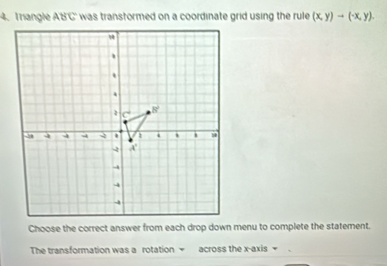 Irangle ABC was transtormed on a coordinate grid using the rule. (x,y)to (-x,y).
Choose the correct answer from each drop down menu to complete the statement.
The transformation was a rotation  across the x-axis