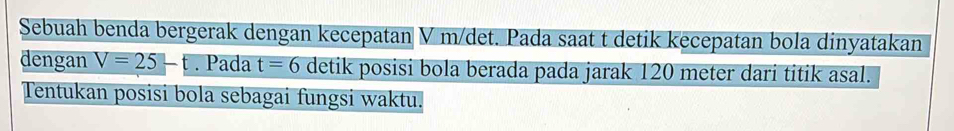 Sebuah benda bergerak dengan kecepatan V m/det. Pada saat t detik kecepatan bola dinyatakan 
dengan V=25-t. Pada t=6 detik posisi bola berada pada jarak 120 meter dari titik asal. 
Tentukan posisi bola sebagai fungsi waktu.