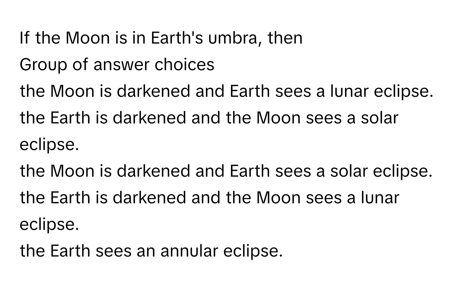 If the Moon is in Earth's umbra, then 
Group of answer choices
the Moon is darkened and Earth sees a lunar eclipse.
the Earth is darkened and the Moon sees a solar eclipse.
the Moon is darkened and Earth sees a solar eclipse.
the Earth is darkened and the Moon sees a lunar eclipse.
the Earth sees an annular eclipse.