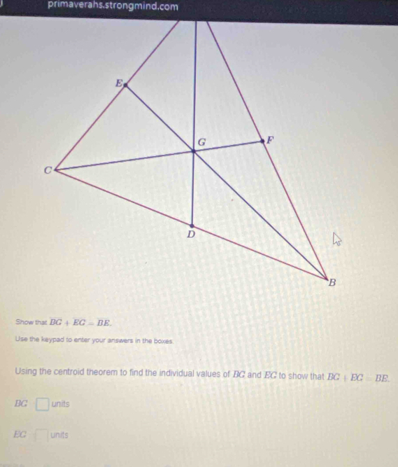 primaverahs,strongmind.com 
Show that overline BG+overline EG=overline BE. 
Use the keypad to enter your answers in the boxes 
Using the centroid theorem to find the individual values of BC and EC to show that BG+EC=BE.
BG □ units
EG □ 110° its