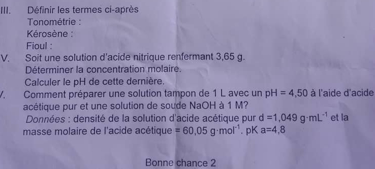 Définir les termes ci-après 
Tonométrie : 
Kérosène : 
Fioul : 
V. Soit une solution d'acide nitrique renfermant 3,65 g. 
Déterminer la concentration molaire. 
Calculer le pH de cette dernière. 
A、 Comment préparer une solution tampon de 1 L avec un pH=4,50 à l'aide d'acide 
acétique pur et une solution de soude NaOH à 1 M? 
* Données : densité de la solution d'acide acétique pur d=1,049g· mL^(-1) et la 
masse molaire de l'acide acétique =60,05g· mol^(-1). pK a=4,8
Bonne chance 2