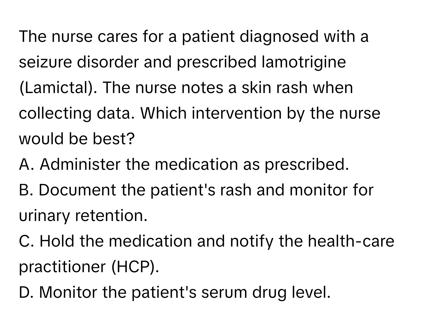 The nurse cares for a patient diagnosed with a seizure disorder and prescribed lamotrigine (Lamictal). The nurse notes a skin rash when collecting data. Which intervention by the nurse would be best?

A. Administer the medication as prescribed.
B. Document the patient's rash and monitor for urinary retention.
C. Hold the medication and notify the health-care practitioner (HCP).
D. Monitor the patient's serum drug level.