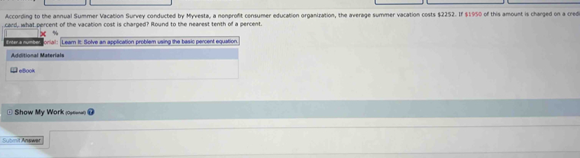 According to the annual Summer Vacation Survey conducted by Myvesta, a nonprofit consumer education organization, the average summer vacation costs $2252. If $1950 of this amount is charged on a cred 
card, what percent of the vacation cost is charged? Round to the nearest tenth of a percent.
X %
Enter a number orial: Lear It: Solve an application problem using the basic percent equation 
Additional Materials 
eBook 
Show My Work (Optional) 
Submilt Answer