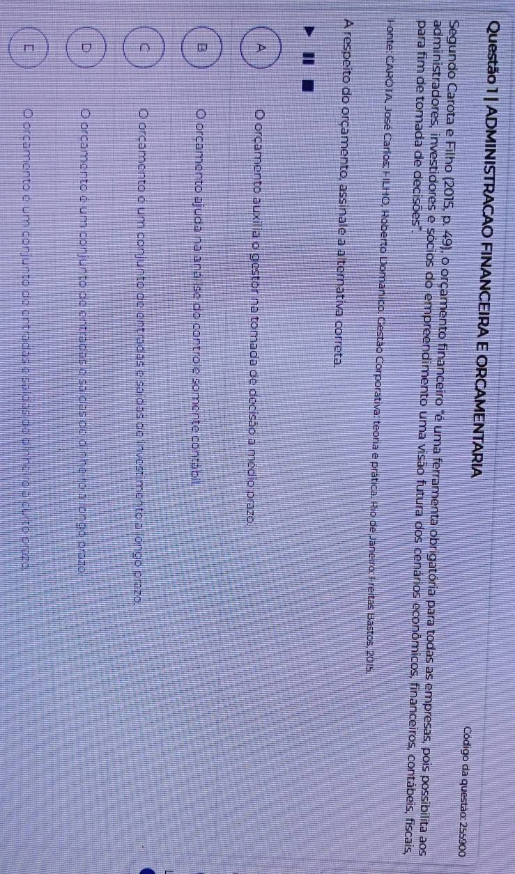 ADMINISTRACAO FINANCEIRA E ORCAMENTARIA Código da questão: 255900
Segundo Carota e Filho (2015, p. 49), o orçamento financeiro "é uma ferramenta obrigatória para todas as empresas, pois possibilita aos
administradores, investidores e sócios do empreendimento uma visão futura dos cenários econômicos, financeiros, contábeis, fiscais,
para fim de tomada de decisões'.
Fonte: CAROTA, José Carlos; FILHO, Roberto Domanico. Gestão Corporativa: teoria e prática. Rio de Janeiro: Freitas Bastos, 2015.
A respeito do orçamento, assinale a alternativa correta.
A O orçamento auxilia o gestor na tomada de decisão a médio prazo.
B O orcamento ajuda na análise do controle somente contábil.
C O orcamento é um conjunto de entradas e saídas de investimento a longo prazo.
D O orcamento é um conjunto de entradas e saídas de dinheiro a longo prazo.
E O orçamento é um conjunto de entradas e saídas de dinheiro a curto prazo.