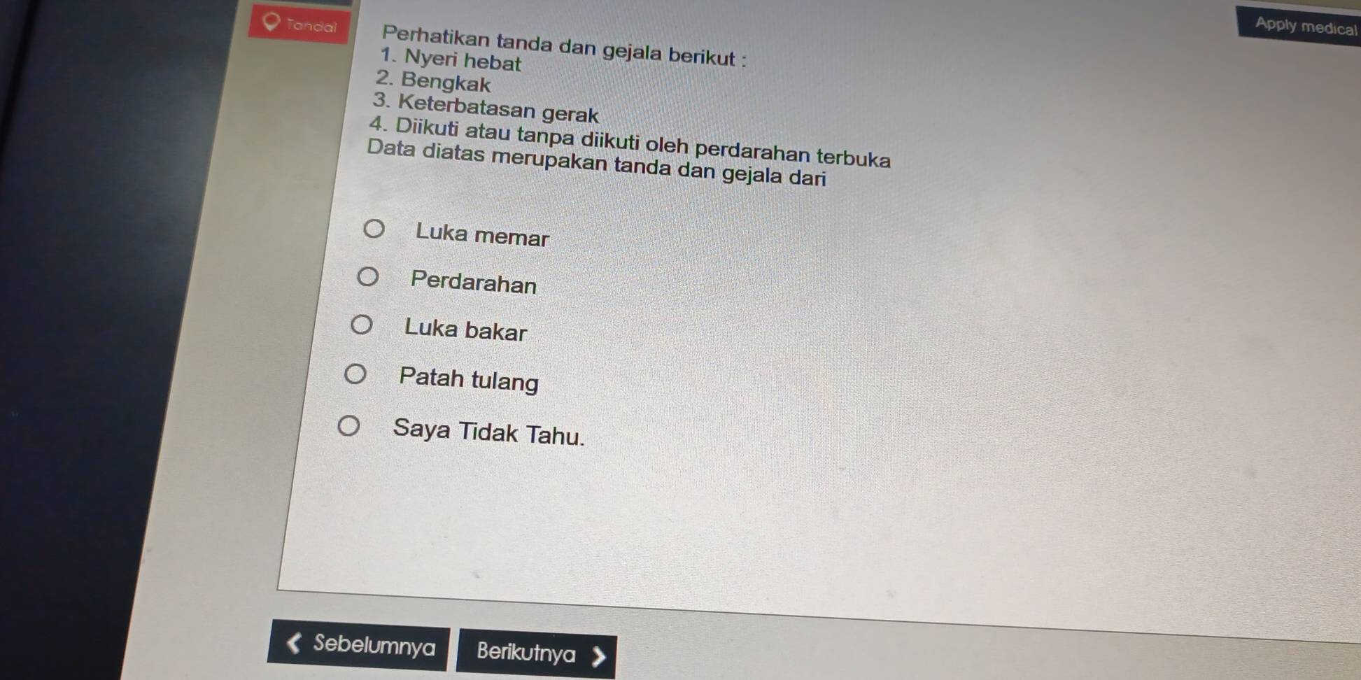 Apply medical 
Tandal Perhatikan tanda dan gejala berikut : 
1. Nyeri hebat 
2. Bengkak 
3. Keterbatasan gerak 
4. Diikuti atau tanpa diikuti oleh perdarahan terbuka 
Data diatas merupakan tanda dan gejala dari 
Luka memar 
Perdarahan 
Luka bakar 
Patah tulang 
Saya Tidak Tahu. 
Sebelumnya Berikutnya 》