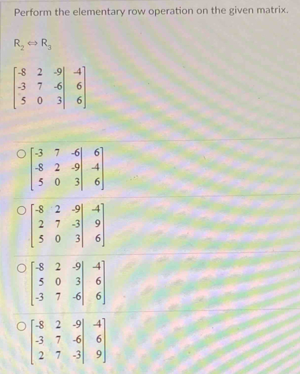 Perform the elementary row operation on the given matrix.
R_2Leftrightarrow R_3
beginbmatrix -8&2&-9&-4 -3&7&-6&6 5&0&3&|&6endbmatrix
beginbmatrix -3&7&-6&6 -8&2&-9 5&0&3&|&6endbmatrix
beginbmatrix -8&2&-9&-4 2&7&-3&9 5&0&3&|&6endbmatrix
beginbmatrix -8&2&-9 5&0&3 -3&6 -3&7&-6&|&6endbmatrix
beginbmatrix -8&2&-9&-4 -3&7&-6&6 2&7&-3&|&9endbmatrix