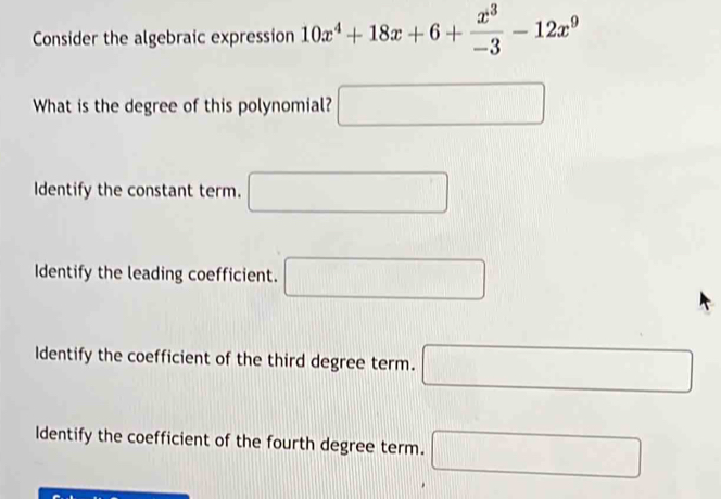 Consider the algebraic expression 10x^4+18x+6+ x^3/-3 -12x^9
What is the degree of this polynomial? □ 
dentify the constant term. □
Identify the leading coefficient. □
Identify the coefficient of the third degree term. □
ldentify the coefficient of the fourth degree term. □