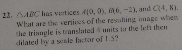 △ ABC has vertices A(0,0), B(6,-2) , and C(4,8). 
What are the vertices of the resulting image when 
the triangle is translated 4 units to the left then 
dilated by a scale factor of 1.5?