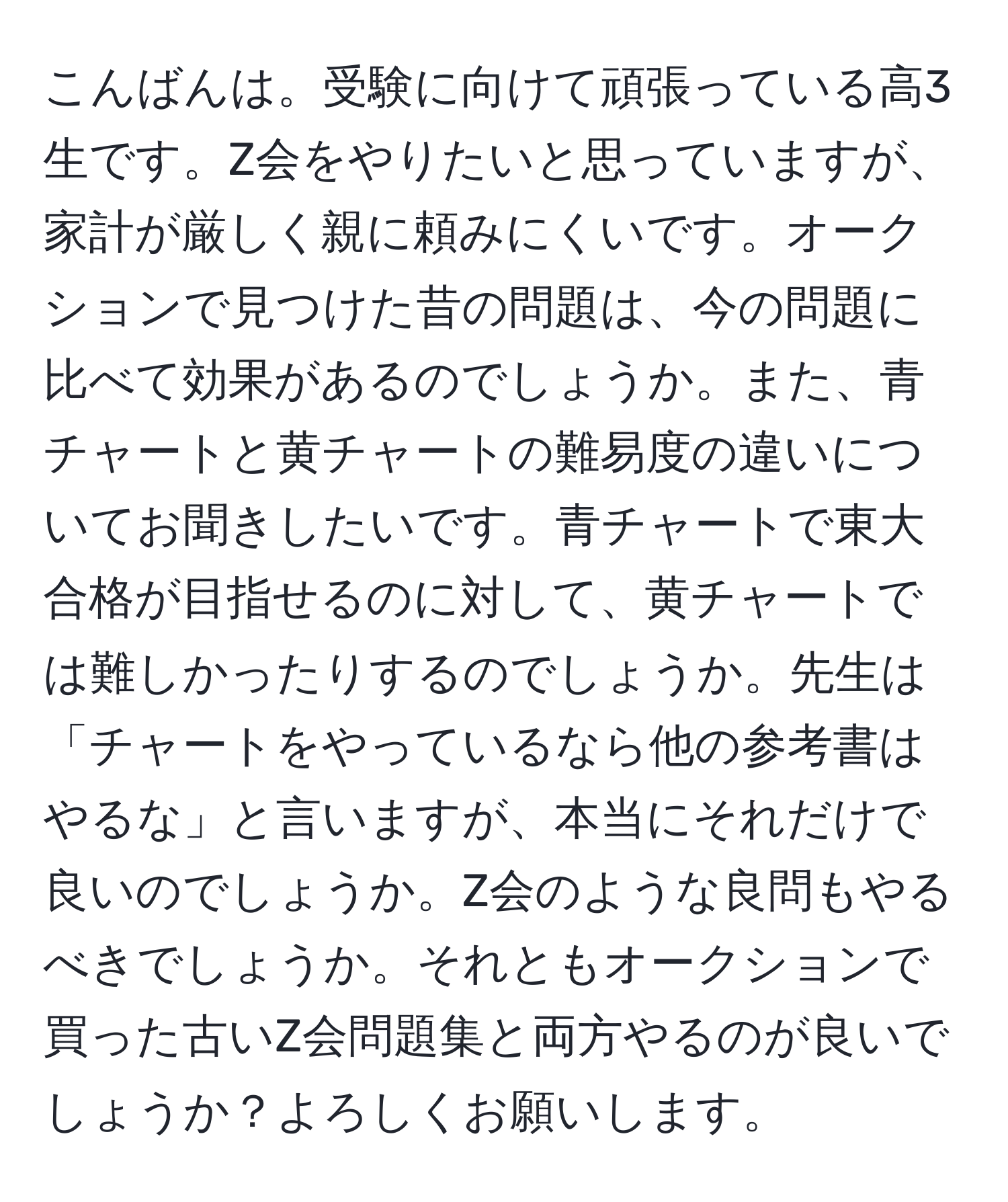 こんばんは。受験に向けて頑張っている高3生です。Z会をやりたいと思っていますが、家計が厳しく親に頼みにくいです。オークションで見つけた昔の問題は、今の問題に比べて効果があるのでしょうか。また、青チャートと黄チャートの難易度の違いについてお聞きしたいです。青チャートで東大合格が目指せるのに対して、黄チャートでは難しかったりするのでしょうか。先生は「チャートをやっているなら他の参考書はやるな」と言いますが、本当にそれだけで良いのでしょうか。Z会のような良問もやるべきでしょうか。それともオークションで買った古いZ会問題集と両方やるのが良いでしょうか？よろしくお願いします。