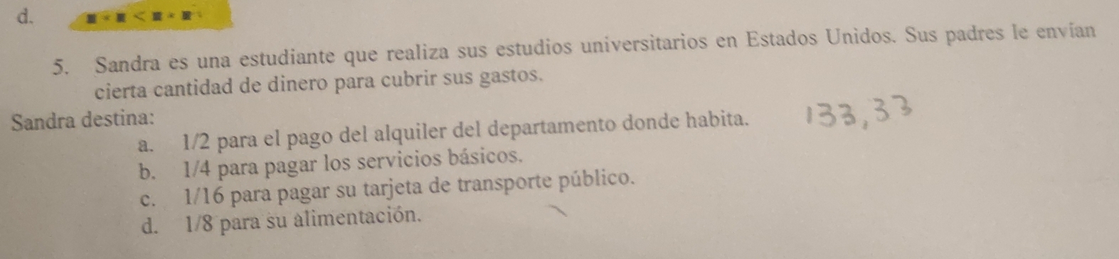 d. 111
5. Sandra es una estudiante que realiza sus estudios universitarios en Estados Unidos. Sus padres le envían
cierta cantidad de dinero para cubrir sus gastos.
Sandra destina:
a. 1/2 para el pago del alquiler del departamento donde habita.
b. 1/4 para pagar los servicios básicos.
c. 1/16 para pagar su tarjeta de transporte público.
d. 1/8 para su alimentación.