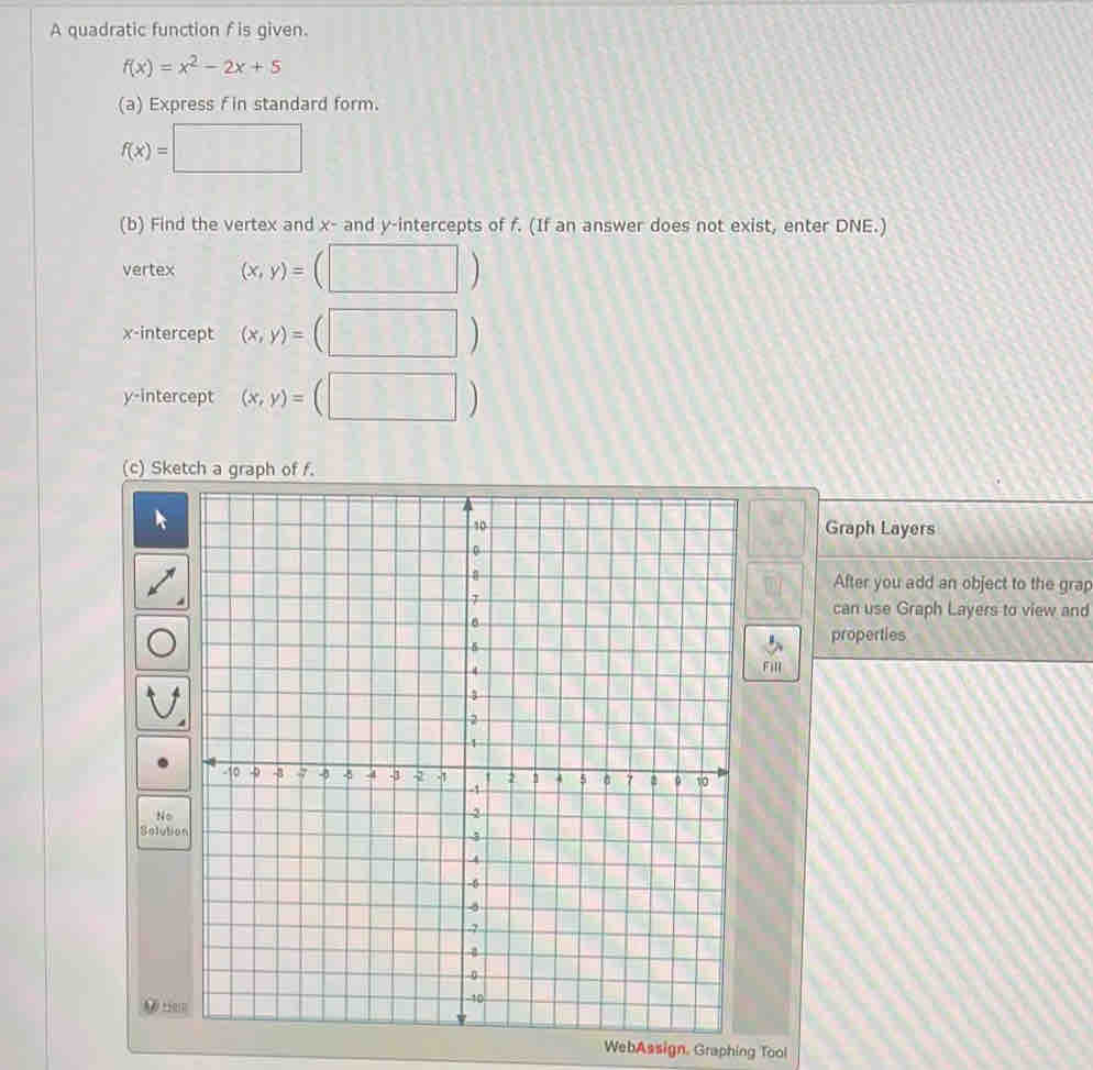 A quadratic function f is given.
f(x)=x^2-2x+5
(a) Express f in standard form.
f(x)=□
(b) Find the vertex and x - and y-intercepts of f. (If an answer does not exist, enter DNE.) 
vertex (x,y)=(□ )
x-intercept (x,y)=(□ )
y-intercept (x,y)=(□ )
(c) Sketch a graph of f. 
^- 
Graph Layers 
After you add an object to the grap 
can use Graph Layers to view and 
properties 
Fill 
WebAssign, Graphing Tool