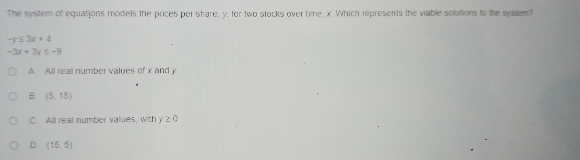 The system of equations models the prices per share, y, for two stocks over time, x ' Which represents the viable solutions to the system?
-y≤ 3x+4
-3x+3y≤ -9
A. All real number values of x and y
B. (5,15)
C. All real number values, with y≥ 0
D. (15,5)