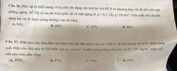 Một vật có khổi lượng 10 kg chịu tác dụng của một lực kéo 80 N có phương hợp với độ dời trên mặt
phẳng ngang 30°. Hệ số ma sát trượt giữa vật và mặt ngang là mu =0,3 , Lầy g=10m/s^2. Hiệu suất của chuyển
động khi vật đi được quãng đường s nào đó bằng
A. 74%. B. 68%. C. 85%. D. 80%.
Câu 27. Một nhà máy thủy điện vận hành nhờ một thác nước ở độ cao 1200 m với lưu lượng 50m^3/s. Biết công
suất điện của nhà máy là 520 MW. Lấy g=10m/s^2 và khối lượng riêng của nước là D=10^3kg/m^3 * Hiệu suất
của nhà máy gần bằng
A. 95%. B. 87%. C. 97%. D. 85%