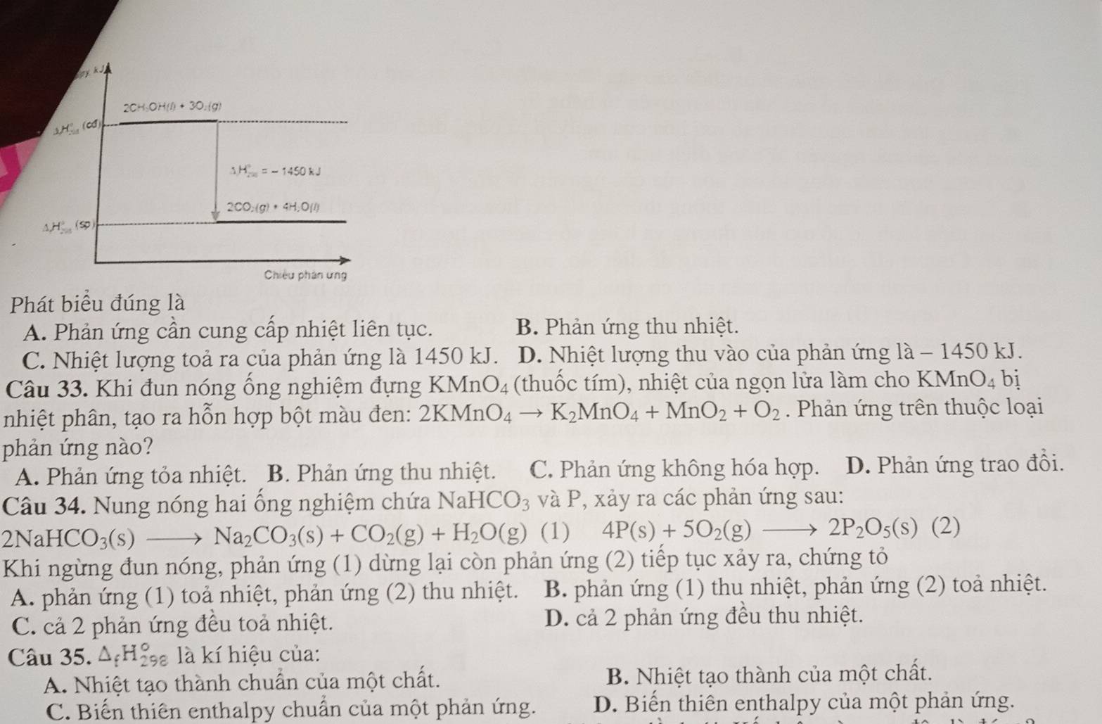 2CH_3OH(l)+3O_2(g)
H (cd)
△ H_(20)°=-1450kJ
2CO_2(g)+4H_2O(l)
△ H° (s
Chiều phân ưng
Phát biểu đúng là
A. Phản ứng cần cung cấp nhiệt liên tục. B. Phản ứng thu nhiệt.
C. Nhiệt lượng toả ra của phản ứng là 1450 kJ. D. Nhiệt lượng thu vào của phản ứng là - 1450 kJ.
Câu 33. Khi đun nóng ống nghiệm đựng KMnO_4 (thuốc tím), nhiệt của ngọn lửa làm cho KMn O_4 bị
nhiệt phân, tạo ra hỗn hợp bột màu đen: 2KMnO_4to K_2MnO_4+MnO_2+O_2. Phản ứng trên thuộc loại
phản ứng nào?
A. Phản ứng tỏa nhiệt. B. Phản ứng thu nhiệt. C. Phản ứng không hóa hợp. D. Phản ứng trao đổi.
Câu 34. Nung nóng hai ổng nghiệm chứa NaHCO_3 và P, xảy ra các phản ứng sau:
2NaHCO_3(s)to Na_2CO_3(s)+CO_2(g)+H_2O(g) (1) 4P(s)+5O_2(g)to 2P_2O_5(s)(2 2)
Khi ngừng đun nóng, phản ứng (1) dừng lại còn phản ứng (2) tiếp tục xảy ra, chứng tỏ
A. phản ứng (1) toả nhiệt, phản ứng (2) thu nhiệt. B. phản ứng (1) thu nhiệt, phản ứng (2) toả nhiệt.
C. cả 2 phản ứng đều toả nhiệt. D. cả 2 phản ứng đều thu nhiệt.
Câu 35. △ _fH_(298)° là kí hiệu của:
A. Nhiệt tạo thành chuẩn của một chất. B. Nhiệt tạo thành của một chất.
C. Biến thiên enthalpy chuẩn của một phản ứng. D. Biến thiên enthalpy của một phản ứng.