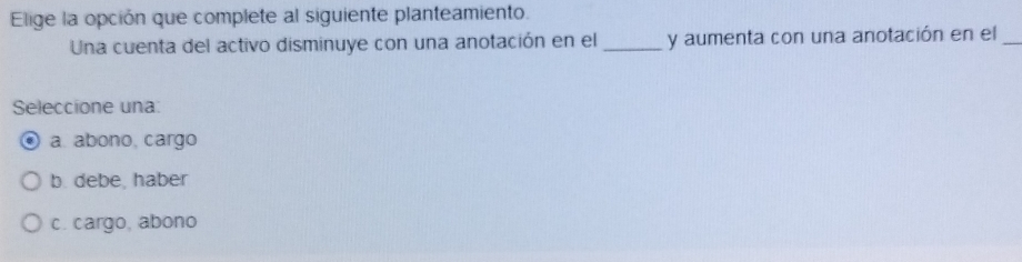 Elige la opción que complete al siguiente planteamiento.
Una cuenta del activo disminuye con una anotación en el_ y aumenta con una anotación en el_
Seleccione una:
a. abono, cargo
b. debe. haber
c. cargo, abono