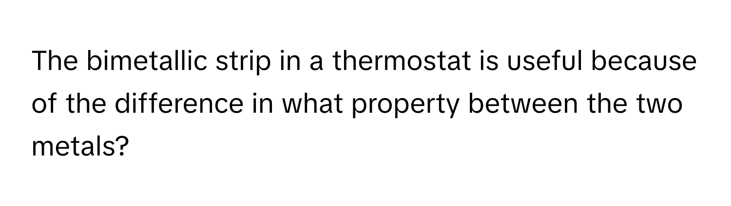 The bimetallic strip in a thermostat is useful because of the difference in what property between the two metals?