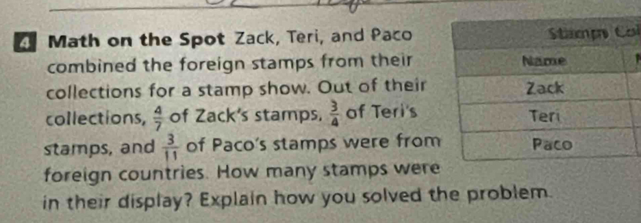 Math on the Spot Zack, Teri, and Pacol 
combined the foreign stamps from their 
collections for a stamp show. Out of their 
collections,  4/7  of Zack's stamps.  3/4  of Teri's 
stamps, and  3/11  of Paco's stamps were from 
foreign countries. How many stamps were 
in their display? Explain how you solved the problem.