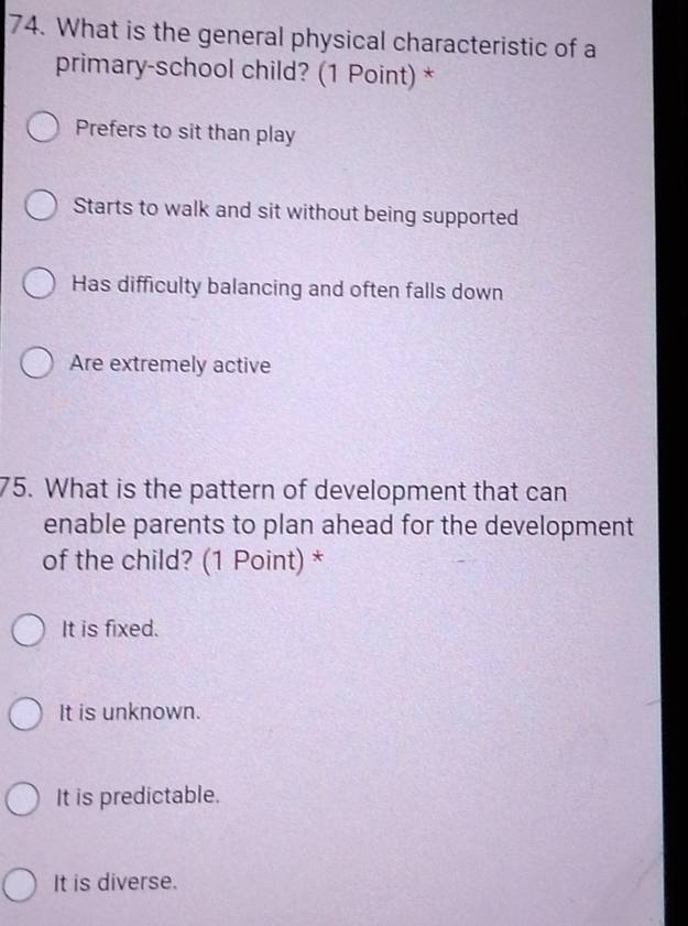 What is the general physical characteristic of a
primary-school child? (1 Point) *
Prefers to sit than play
Starts to walk and sit without being supported
Has difficulty balancing and often falls down
Are extremely active
75. What is the pattern of development that can
enable parents to plan ahead for the development
of the child? (1 Point) *
It is fixed.
It is unknown.
It is predictable.
It is diverse.