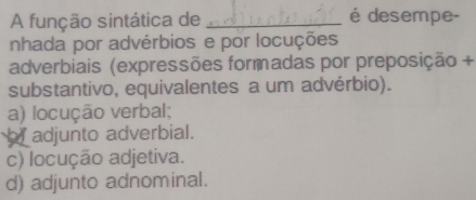 A função sintática de _é desempe-
nhada por advérbios e por locuções
adverbiais (expressões formadas por preposição +
substantivo, equivalentes a um advérbio).
a) locução verbal;
hy adjunto adverbial.
c) locução adjetiva.
d) adjunto adnominal.