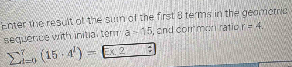 Enter the result of the sum of the first 8 terms in the geometric 
sequence with initial term a=15 , and common ratio r=4.
sumlimits (_l=0)^7(15· 4^l)= Ex:2 ^