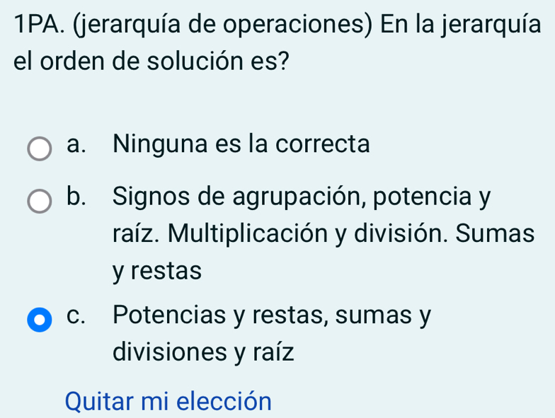 1PA. (jerarquía de operaciones) En la jerarquía
el orden de solución es?
a. Ninguna es la correcta
b. Signos de agrupación, potencia y
raíz. Multiplicación y división. Sumas
y restas
c. Potencias y restas, sumas y
divisiones y raíz
Quitar mi elección