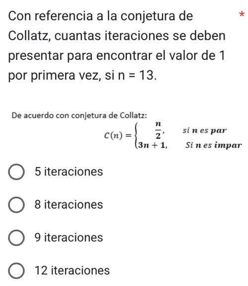 Con referencia a la conjetura de *
Collatz, cuantas iteraciones se deben
presentar para encontrar el valor de 1
por primera vez, si n=13. 
De acuerdo con conjetura de Collatz:
C(n)=beginarrayl  n/2 , 3n+1,endarray. si n es par
Si n es impar
5 iteraciones
8 iteraciones
9 iteraciones
12 iteraciones