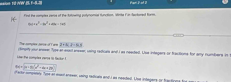 ssion 10 HW (5.1-5.3) Fart 2 of 2
Find the complex zeros of the following polynomial function. Write f in factored form.
f(x)=x^3-9x^2+49x-145
The complex zeros of f are 2+5i, 2-5i, 5. 
(Simplify your answer. Type an exact answer, using radicals and i as needed. Use integers or fractions for any numbers in t
Use the complex zeros to factor f.
f(x)=(x-5)(x^2-4x+29)
(Factor completely. Type an exact answer, using radicals and i as needed. Use integers or fractions for