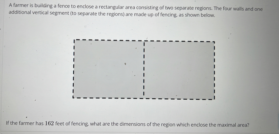 A farmer is building a fence to enclose a rectangular area consisting of two separate regions. The four walls and one 
additional vertical segment (to separate the regions) are made up of fencing, as shown below. 
If the farmer has 162 feet of fencing, what are the dimensions of the region which enclose the maximal area?