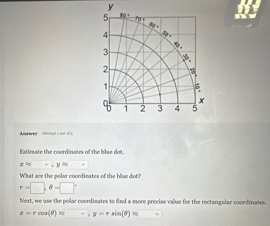 Answer Attempt 1 out of 5
Estimate the coordinates of the blue dot.
xapprox □ ,yapprox □
What are the polar coordinates of the blue dot?
r=□ ,θ =□°
Next, we use the polar coordinates to find a more precise value for the rectangular coordinates.
x=rcos (θ )approx v,y=rsin (θ )approx vee 