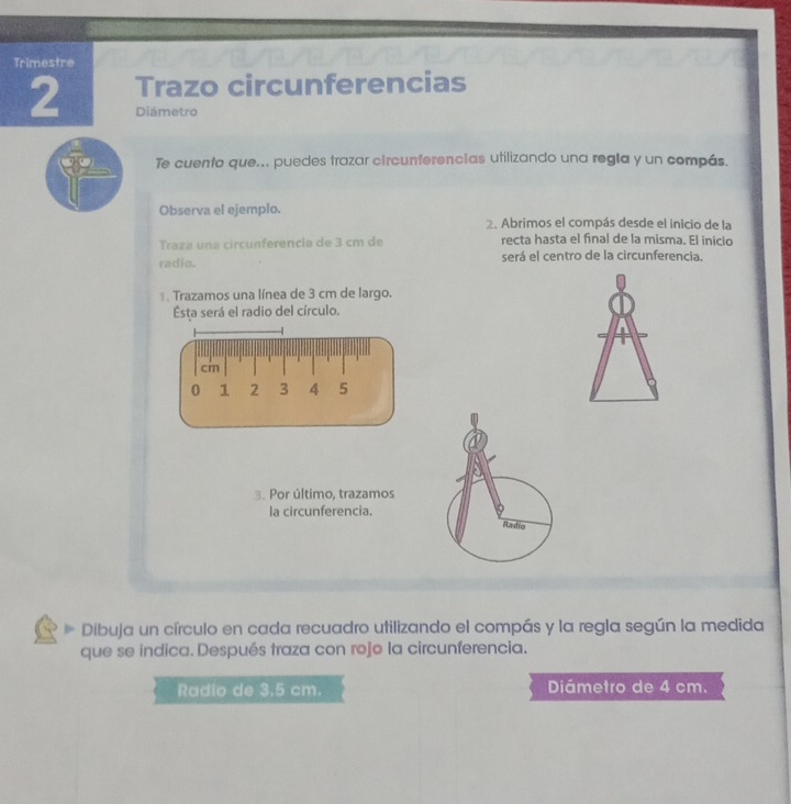 Trimestre 
2 Trazo circunferencias 
Diámetro 
Te cuento que... puedes trazar circunferencias utilizando una regla y un compás. 
Observa el ejemplo. 
2. Abrimos el compás desde el inicio de la 
Traza una circunferencia de 3 cm de recta hasta el final de la misma. El inicio 
radio. será el centro de la circunferencia. 
. Trazamos una línea de 3 cm de largo. 
Esta será el radio del círculo.
cm
0 1 2 3 4 5
3. Por último, trazamos 
la circunferencia. 
Dibuja un círculo en cada recuadro utilizando el compás y la regla según la medida 
que se indica. Después traza con rojo la circunferencia. 
Radio de 3.5 cm. Diámetro de 4 cm.