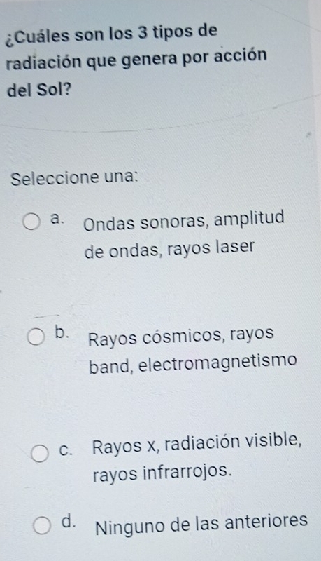 ¿Cuáles son los 3 tipos de
radiación que genera por acción
del Sol?
Seleccione una:
a. Ondas sonoras, amplitud
de ondas, rayos laser
b. Rayos cósmicos, rayos
band, electromagnetismo
c. Rayos x, radiación visible,
rayos infrarrojos.
d. Ninguno de las anteriores