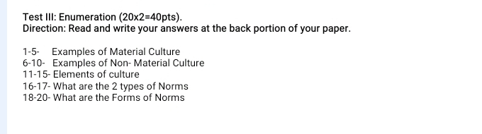 Test III: Enumeration (20* 2=40pts). 
Direction: Read and write your answers at the back portion of your paper. 
1- 5 - Examples of Material Culture 
6- 10 - Examples of Non- Material Culture 
11- 15 - Elements of culture 
16- 17 - What are the 2 types of Norms 
18- 20 - What are the Forms of Norms